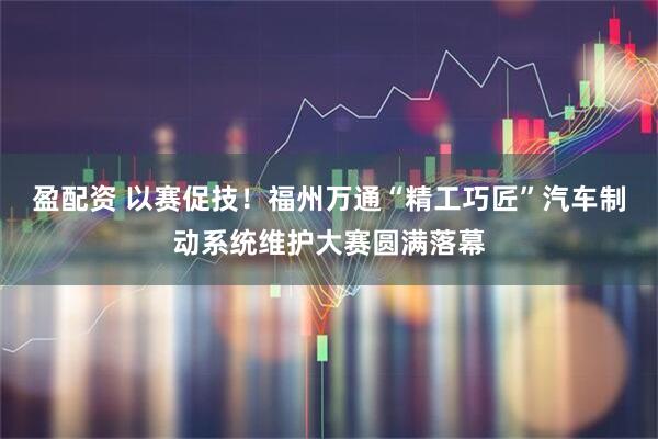 盈配资 以赛促技！福州万通“精工巧匠”汽车制动系统维护大赛圆满落幕