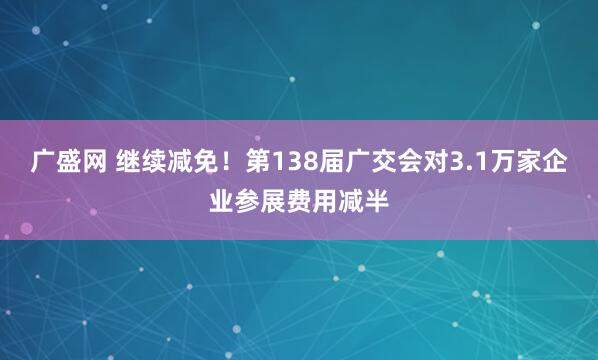 广盛网 继续减免！第138届广交会对3.1万家企业参展费用减半
