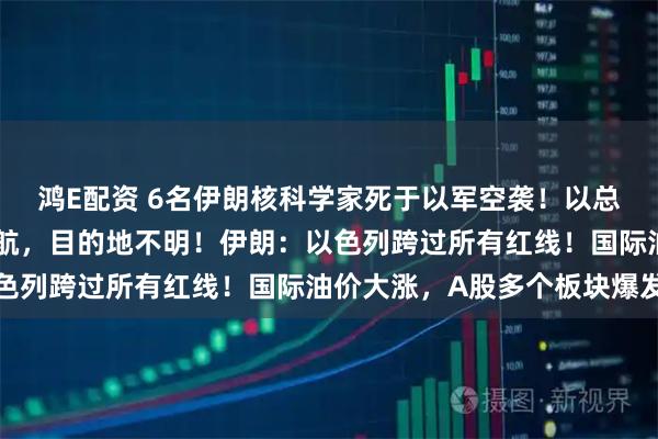 鸿E配资 6名伊朗核科学家死于以军空袭！以总理专机起飞，战斗机护航，目的地不明！伊朗：以色列跨过所有红线！国际油价大涨，A股多个板块爆发