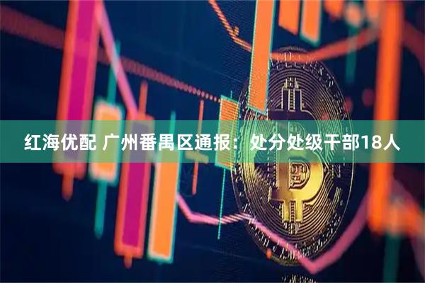 红海优配 广州番禺区通报：处分处级干部18人