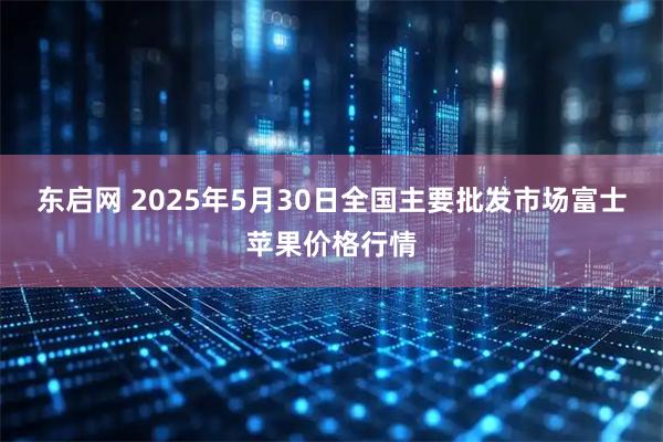 东启网 2025年5月30日全国主要批发市场富士苹果价格行情
