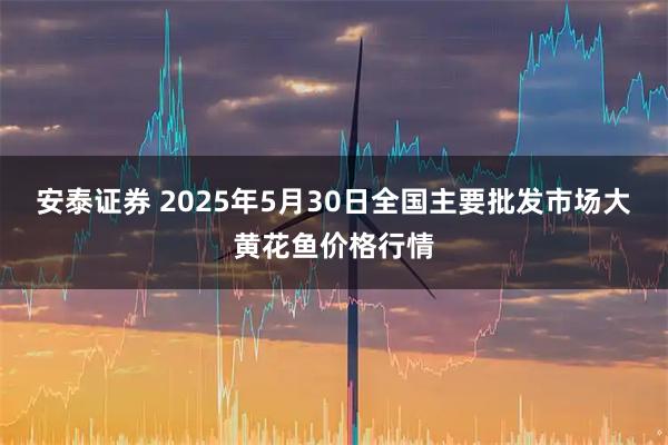 安泰证券 2025年5月30日全国主要批发市场大黄花鱼价格行情