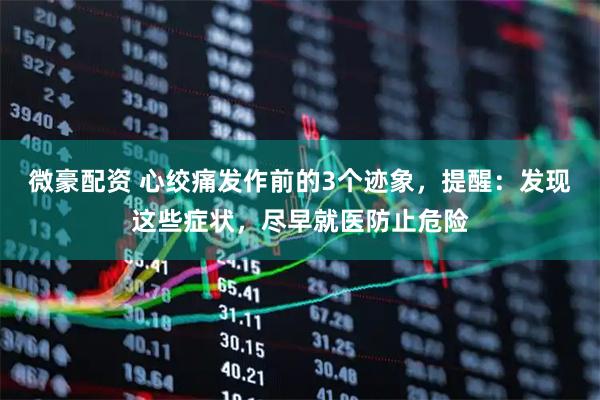 微豪配资 心绞痛发作前的3个迹象，提醒：发现这些症状，尽早就医防止危险