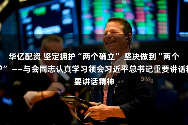 华亿配资 坚定拥护“两个确立” 坚决做到“两个维护” ——与会同志认真学习领会习近平总书记重要讲话精神