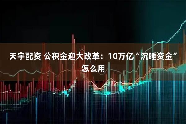 天宇配资 公积金迎大改革：10万亿“沉睡资金”怎么用