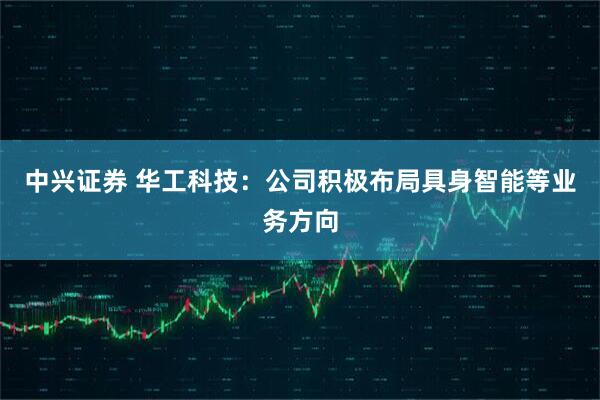 中兴证券 华工科技：公司积极布局具身智能等业务方向