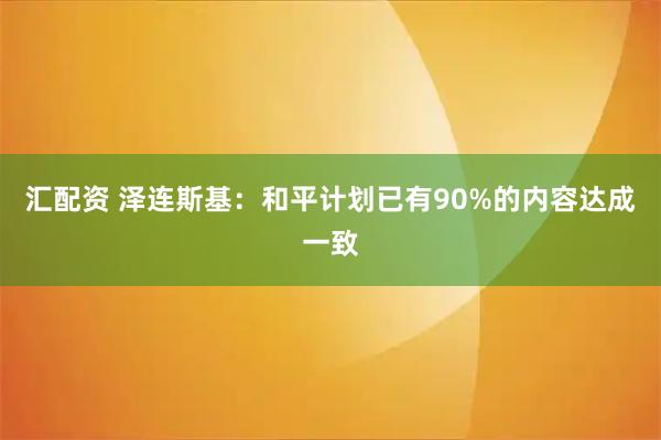 汇配资 泽连斯基：和平计划已有90%的内容达成一致