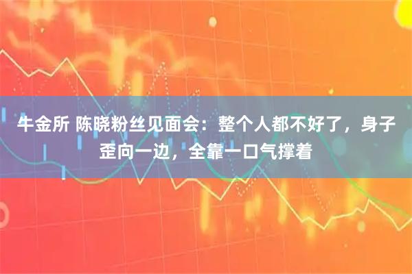 牛金所 陈晓粉丝见面会：整个人都不好了，身子歪向一边，全靠一口气撑着