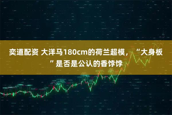 奕道配资 大洋马180cm的荷兰超模， “大身板”是否是公认的香饽饽