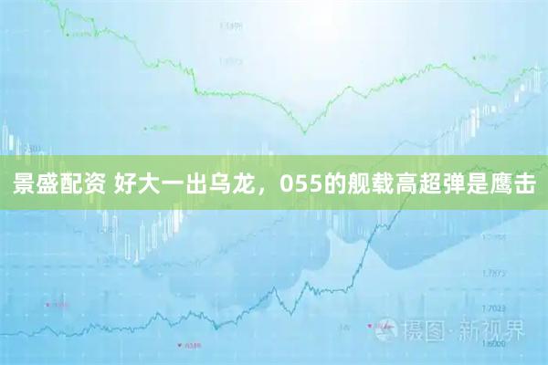 景盛配资 好大一出乌龙，055的舰载高超弹是鹰击