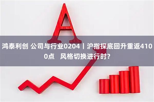鸿泰利创 公司与行业0204丨沪指探底回升重返4100点   风格切换进行时？