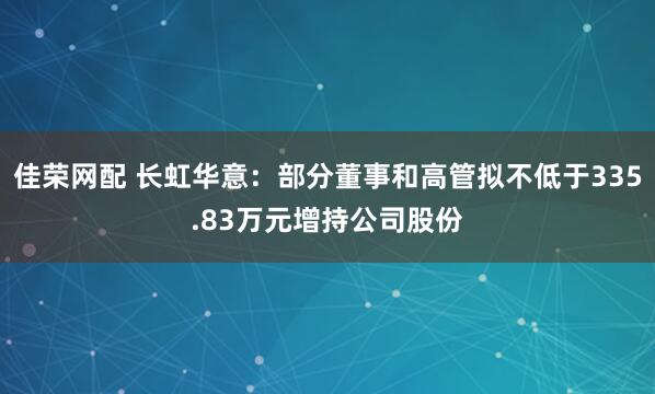 佳荣网配 长虹华意：部分董事和高管拟不低于335.83万元增持公司股份